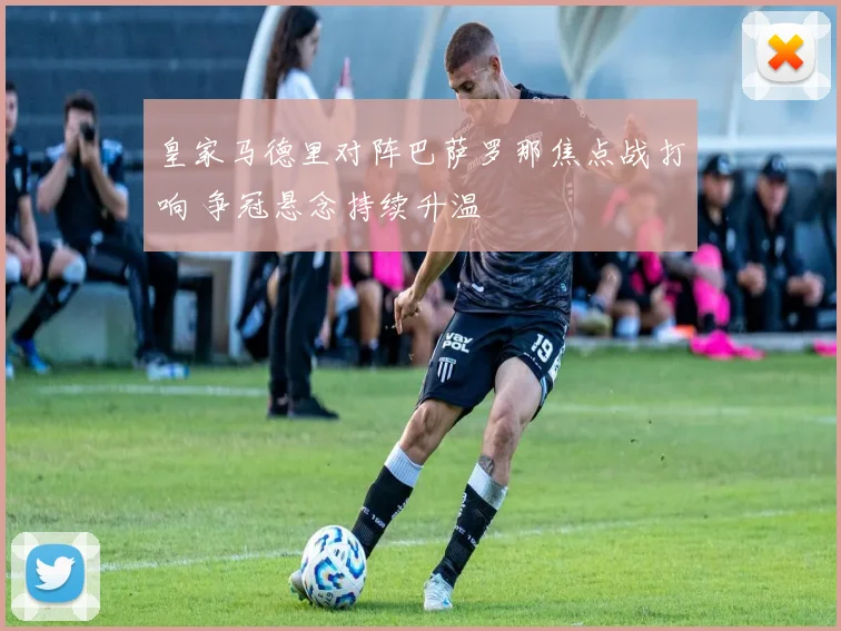 皇家马德里对阵巴萨罗那焦点战打响 争冠悬念持续升温