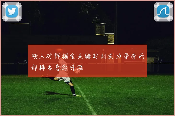 湖人对阵掘金关键时刻发力争夺西部排名悬念升温