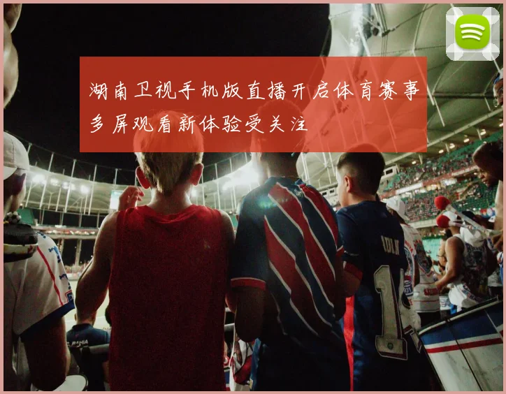 湖南卫视手机版直播开启体育赛事多屏观看新体验受关注