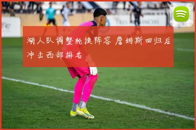 湖人队调整轮换阵容 詹姆斯回归后冲击西部排名