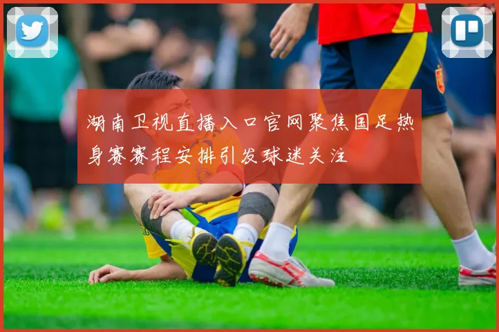 湖南卫视直播入口官网聚焦国足热身赛赛程安排引发球迷关注