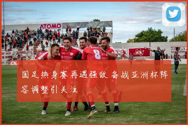 国足热身赛再遇强敌 备战亚洲杯阵容调整引关注