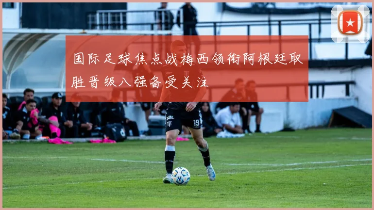 国际足球焦点战梅西领衔阿根廷取胜晋级八强备受关注